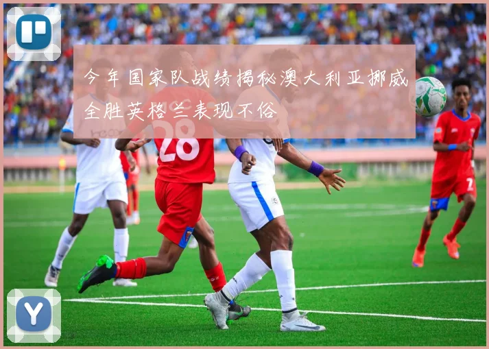 今年国家队战绩揭秘澳大利亚挪威全胜英格兰表现不俗