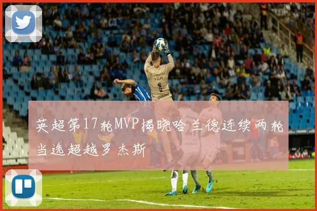 英超第17轮MVP揭晓哈兰德连续两轮当选超越罗杰斯