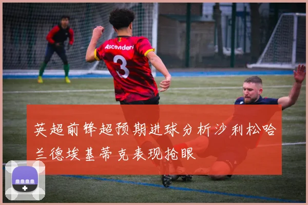 英超前锋超预期进球分析沙利松哈兰德埃基蒂克表现抢眼