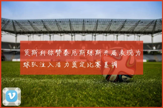 莫斯利称赞泰厄斯琼斯开局表现为球队注入活力奠定比赛基调