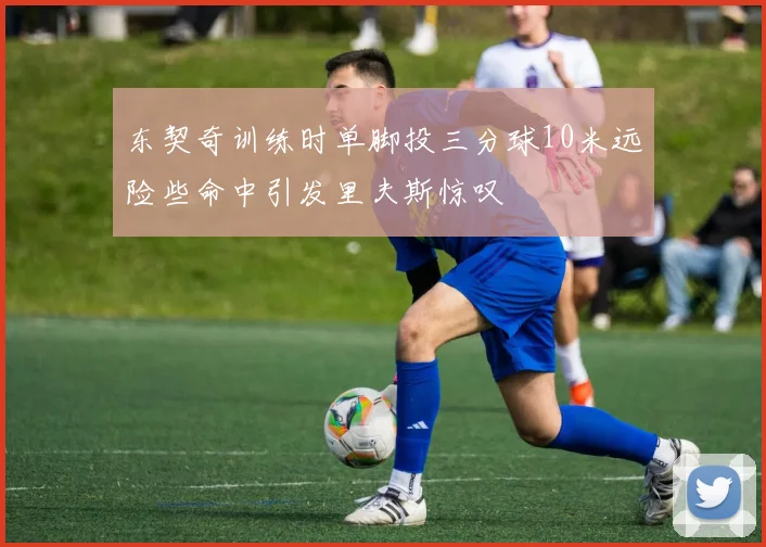 东契奇训练时单脚投三分球10米远险些命中引发里夫斯惊叹