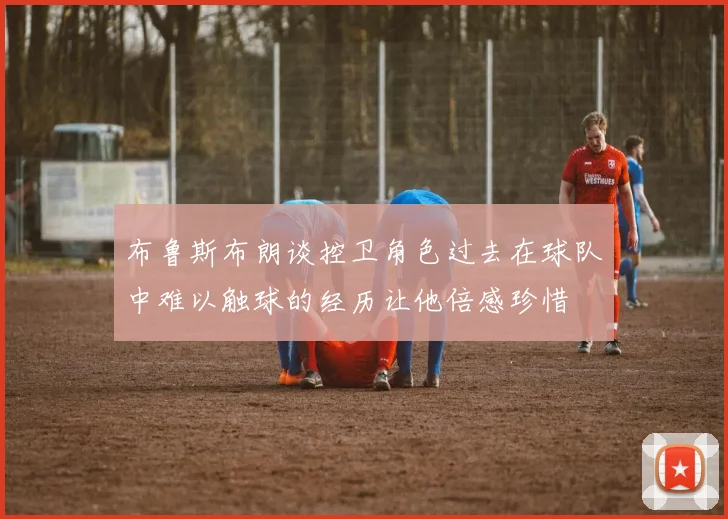 布鲁斯布朗谈控卫角色过去在球队中难以触球的经历让他倍感珍惜