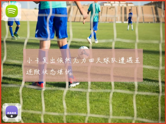 小卡复出依然无力回天球队遭遇五连败状态堪忧