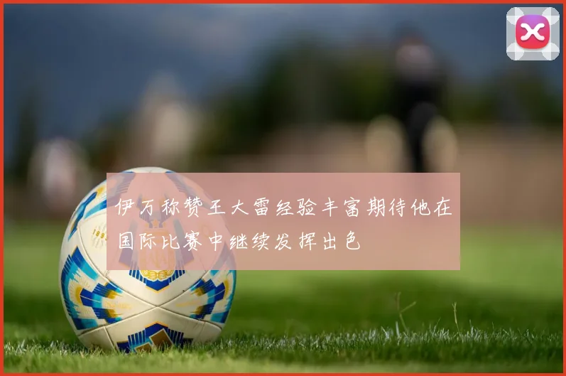 伊万称赞王大雷经验丰富期待他在国际比赛中继续发挥出色