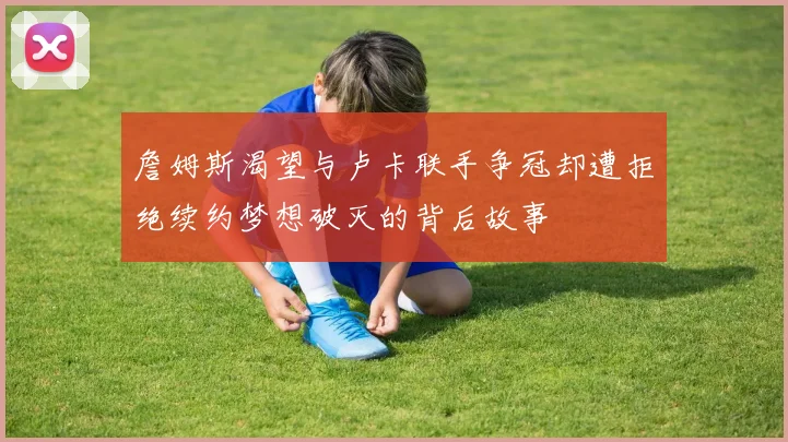 詹姆斯渴望与卢卡联手争冠却遭拒绝续约梦想破灭的背后故事