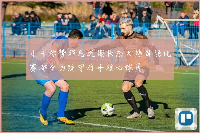 小卡称赞邓恩近期状态火热每场比赛都全力防守对手核心球员