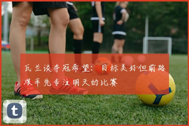 瓦兰谈夺冠希望：目标美好但前路艰辛先专注明天的比赛