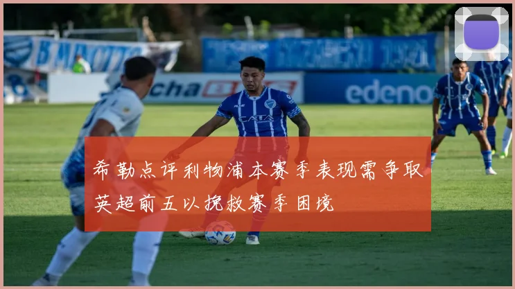 希勒点评利物浦本赛季表现需争取英超前五以挽救赛季困境