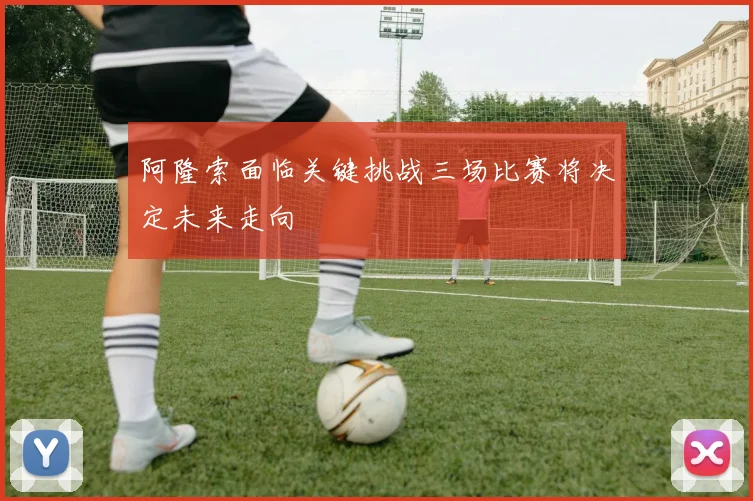 阿隆索面临关键挑战三场比赛将决定未来走向