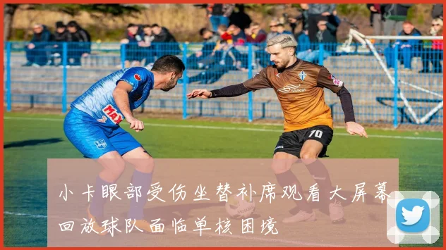 小卡眼部受伤坐替补席观看大屏幕回放球队面临单核困境