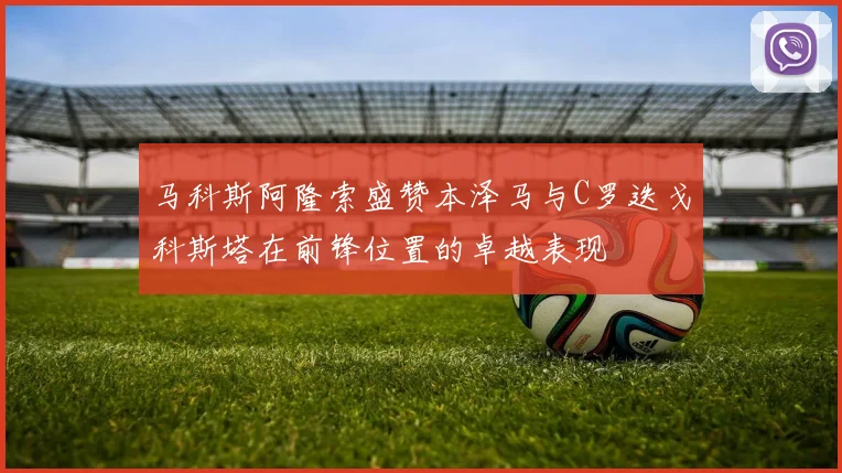 马科斯阿隆索盛赞本泽马与C罗迭戈科斯塔在前锋位置的卓越表现