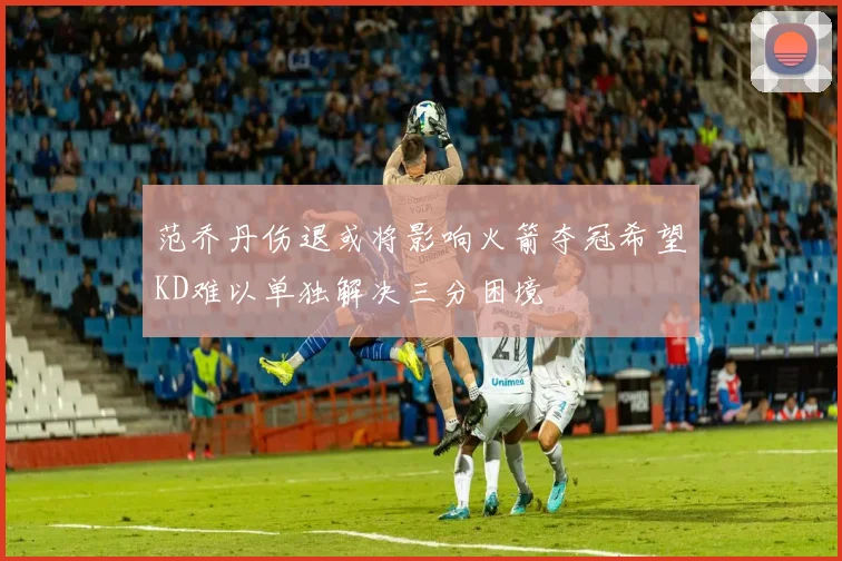 范乔丹伤退或将影响火箭夺冠希望KD难以单独解决三分困境