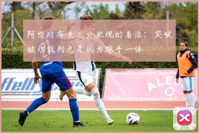 阿伦对布克三分犯规的看法：突破被切裁判总是认为球手一体