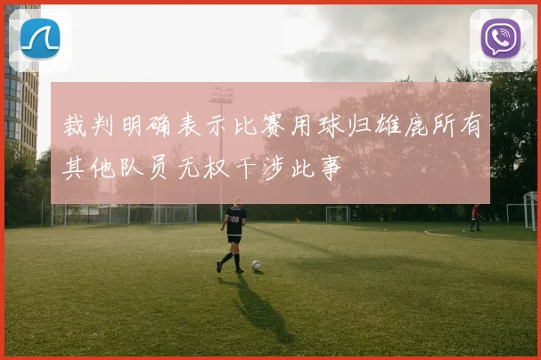 裁判明确表示比赛用球归雄鹿所有其他队员无权干涉此事