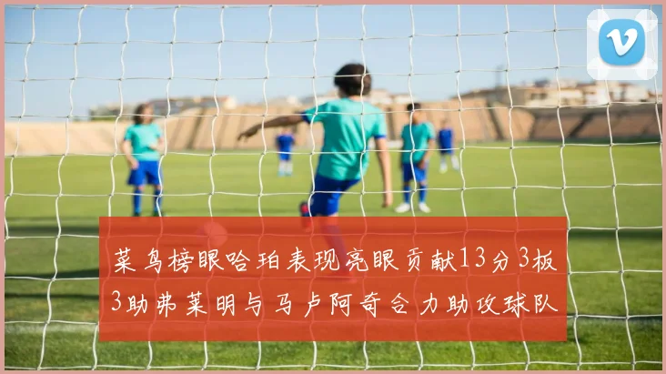 菜鸟榜眼哈珀表现亮眼贡献13分3板3助弗莱明与马卢阿奇合力助攻球队