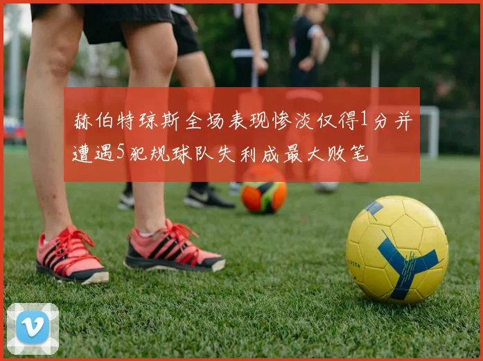 赫伯特琼斯全场表现惨淡仅得1分并遭遇5犯规球队失利成最大败笔