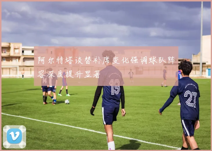 阿尔特塔谈替补席变化强调球队阵容深度提升显著