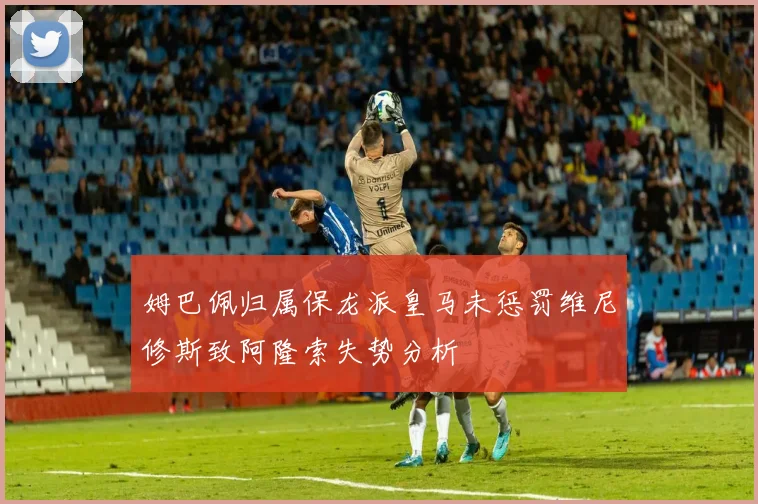 姆巴佩归属保龙派皇马未惩罚维尼修斯致阿隆索失势分析