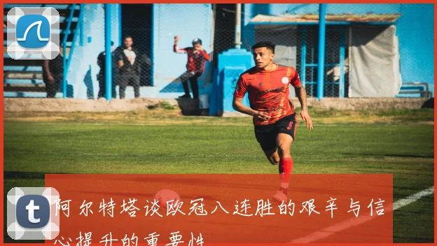 阿尔特塔谈欧冠八连胜的艰辛与信心提升的重要性