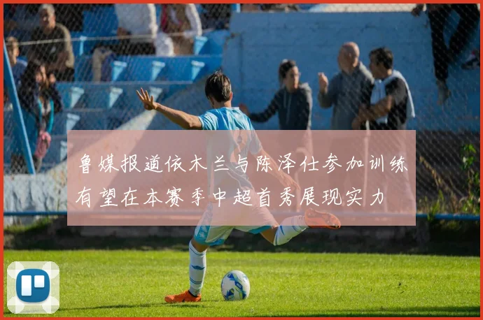 鲁媒报道依木兰与陈泽仕参加训练有望在本赛季中超首秀展现实力