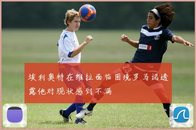 埃利奥特在维拉面临困境罗马诺透露他对现状感到不满
