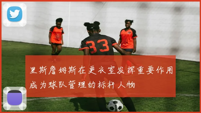 里斯詹姆斯在更衣室发挥重要作用成为球队管理的标杆人物