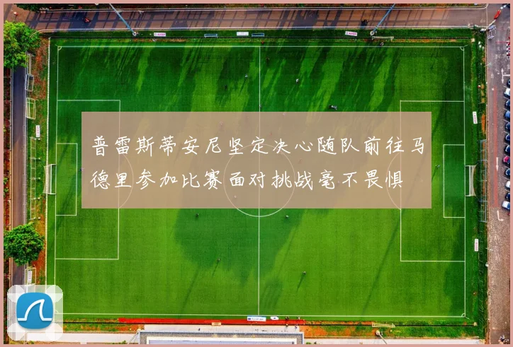 普雷斯蒂安尼坚定决心随队前往马德里参加比赛面对挑战毫不畏惧