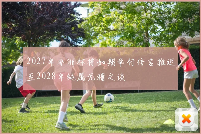 2027年非洲杯将如期举行传言推迟至2028年纯属无稽之谈