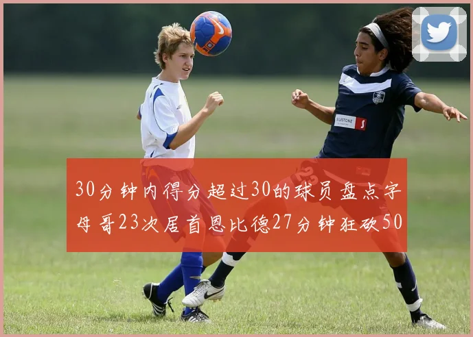 30分钟内得分超过30的球员盘点字母哥23次居首恩比德27分钟狂砍50分