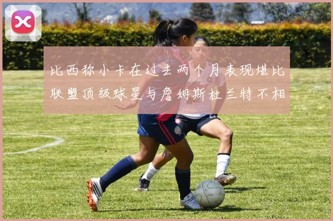 比西称小卡在过去两个月表现堪比联盟顶级球星与詹姆斯杜兰特不相上下