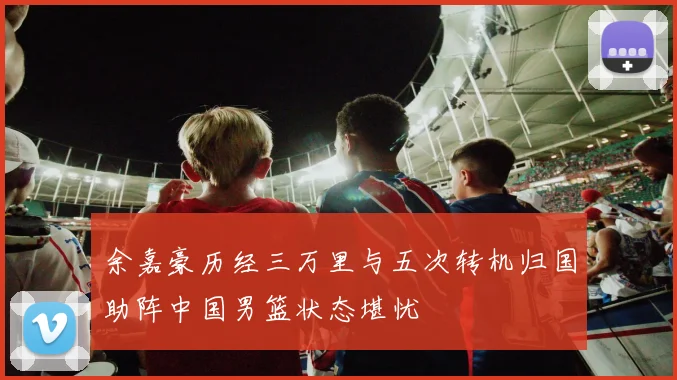 余嘉豪历经三万里与五次转机归国助阵中国男篮状态堪忧