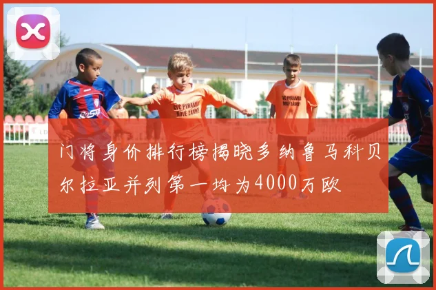门将身价排行榜揭晓多纳鲁马科贝尔拉亚并列第一均为4000万欧